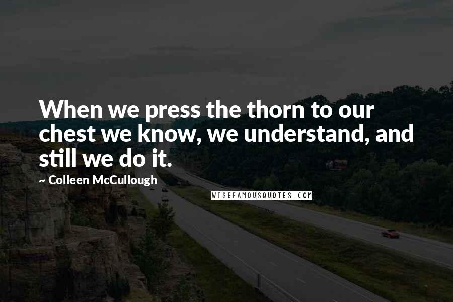 Colleen McCullough Quotes: When we press the thorn to our chest we know, we understand, and still we do it.