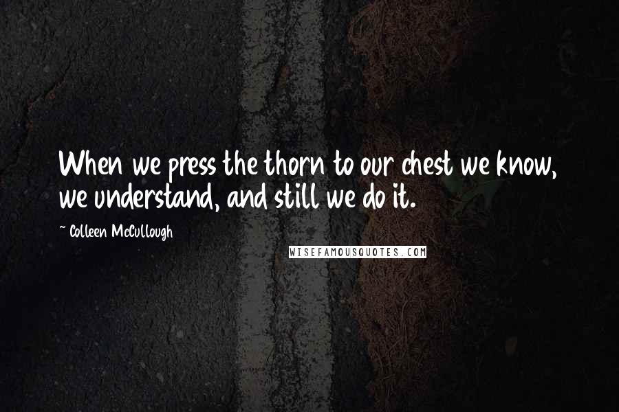 Colleen McCullough Quotes: When we press the thorn to our chest we know, we understand, and still we do it.