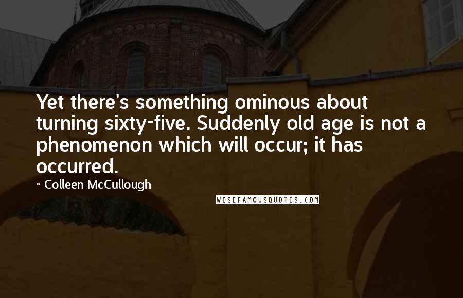 Colleen McCullough Quotes: Yet there's something ominous about turning sixty-five. Suddenly old age is not a phenomenon which will occur; it has occurred.