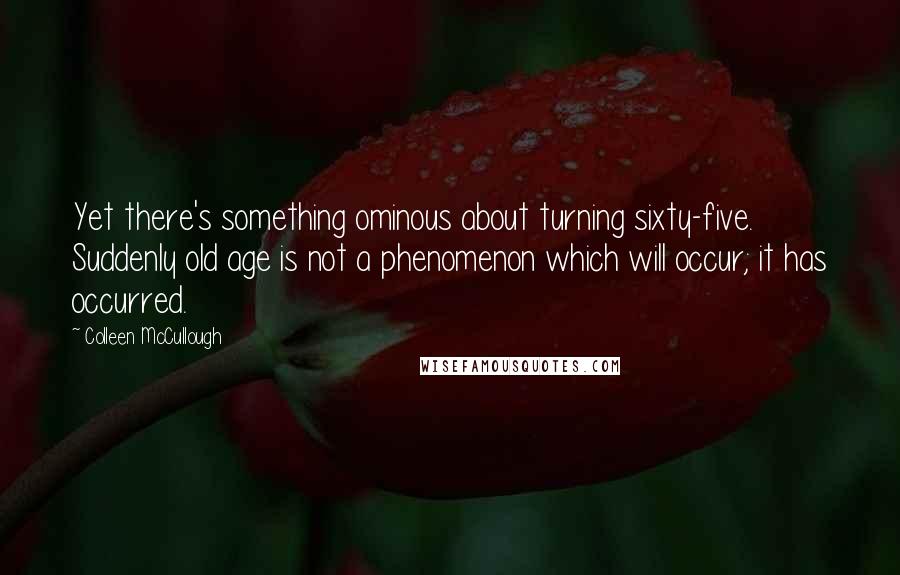 Colleen McCullough Quotes: Yet there's something ominous about turning sixty-five. Suddenly old age is not a phenomenon which will occur; it has occurred.