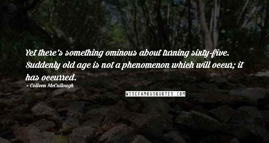 Colleen McCullough Quotes: Yet there's something ominous about turning sixty-five. Suddenly old age is not a phenomenon which will occur; it has occurred.