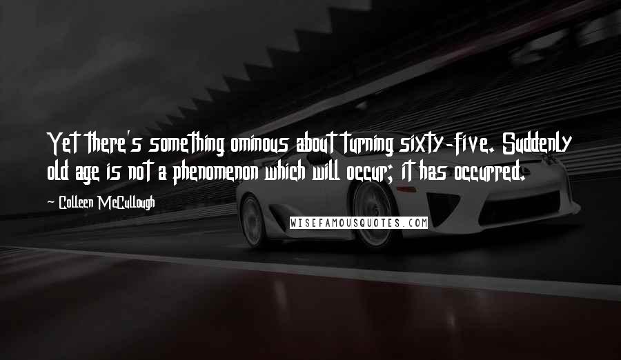 Colleen McCullough Quotes: Yet there's something ominous about turning sixty-five. Suddenly old age is not a phenomenon which will occur; it has occurred.