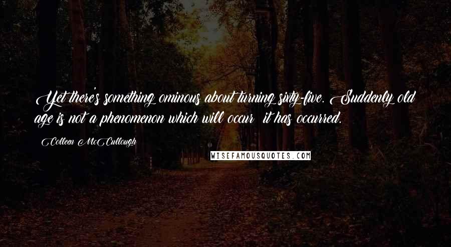 Colleen McCullough Quotes: Yet there's something ominous about turning sixty-five. Suddenly old age is not a phenomenon which will occur; it has occurred.