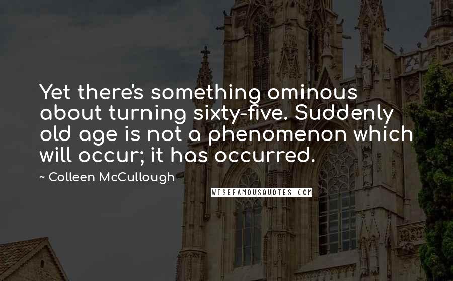 Colleen McCullough Quotes: Yet there's something ominous about turning sixty-five. Suddenly old age is not a phenomenon which will occur; it has occurred.