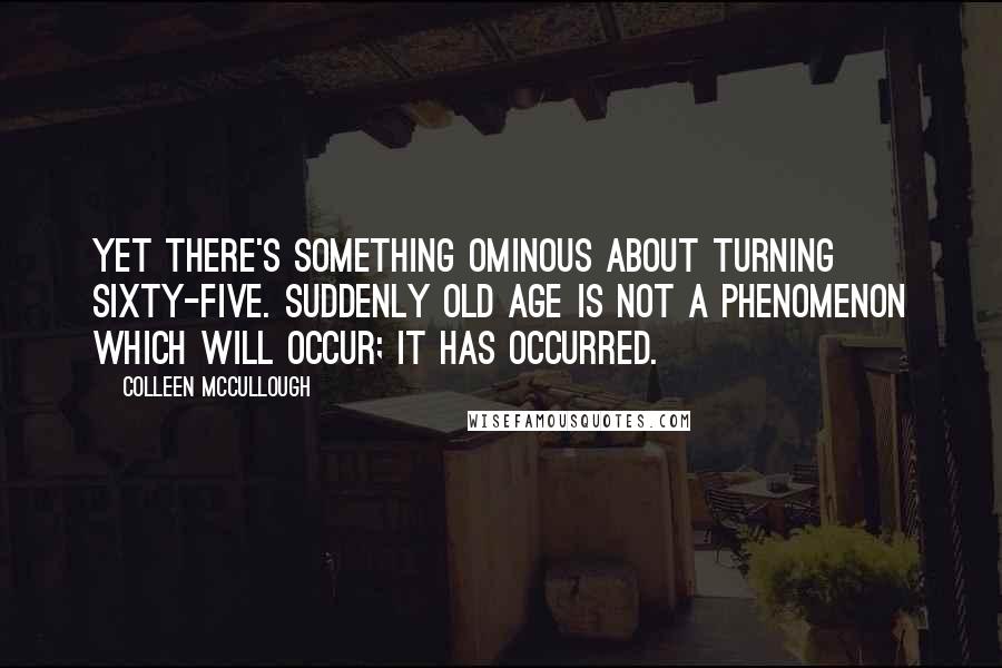 Colleen McCullough Quotes: Yet there's something ominous about turning sixty-five. Suddenly old age is not a phenomenon which will occur; it has occurred.