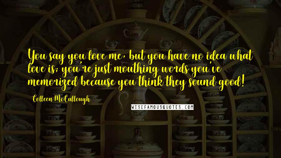 Colleen McCullough Quotes: You say you love me, but you have no idea what love is; you're just mouthing words you've memorized because you think they sound good!