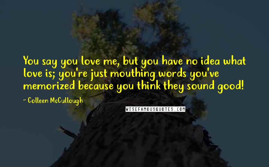 Colleen McCullough Quotes: You say you love me, but you have no idea what love is; you're just mouthing words you've memorized because you think they sound good!