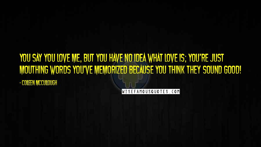 Colleen McCullough Quotes: You say you love me, but you have no idea what love is; you're just mouthing words you've memorized because you think they sound good!