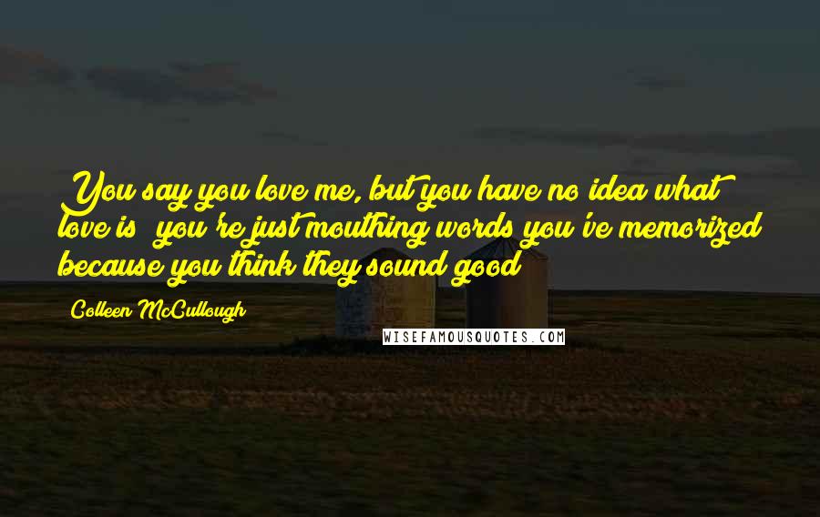 Colleen McCullough Quotes: You say you love me, but you have no idea what love is; you're just mouthing words you've memorized because you think they sound good!