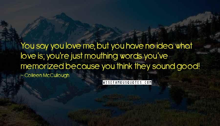 Colleen McCullough Quotes: You say you love me, but you have no idea what love is; you're just mouthing words you've memorized because you think they sound good!