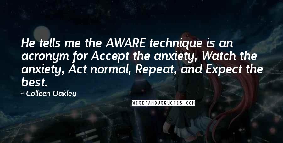 Colleen Oakley Quotes: He tells me the AWARE technique is an acronym for Accept the anxiety, Watch the anxiety, Act normal, Repeat, and Expect the best.