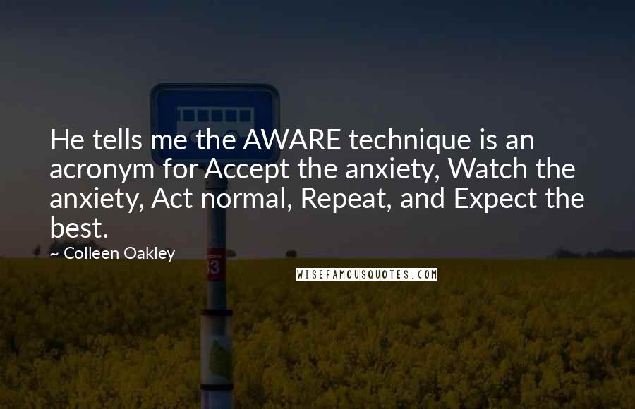 Colleen Oakley Quotes: He tells me the AWARE technique is an acronym for Accept the anxiety, Watch the anxiety, Act normal, Repeat, and Expect the best.