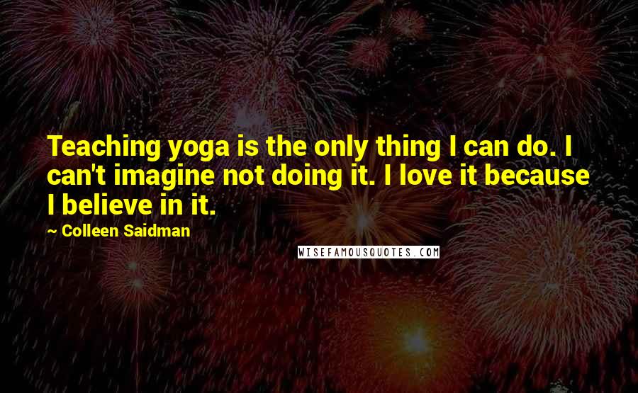 Colleen Saidman Quotes: Teaching yoga is the only thing I can do. I can't imagine not doing it. I love it because I believe in it.