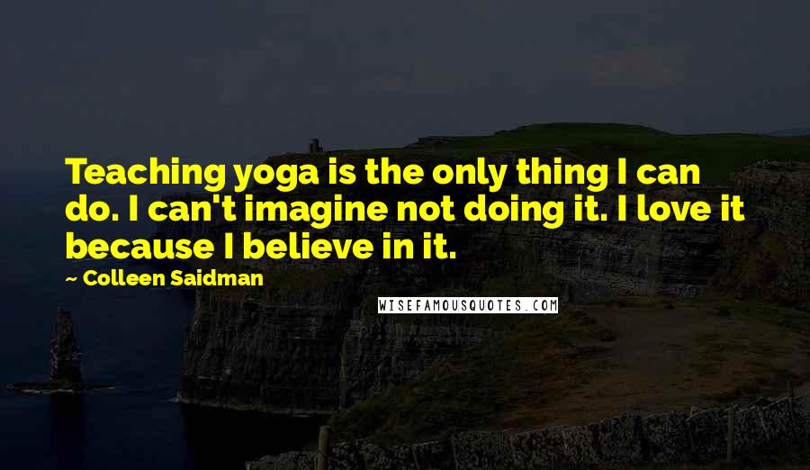 Colleen Saidman Quotes: Teaching yoga is the only thing I can do. I can't imagine not doing it. I love it because I believe in it.