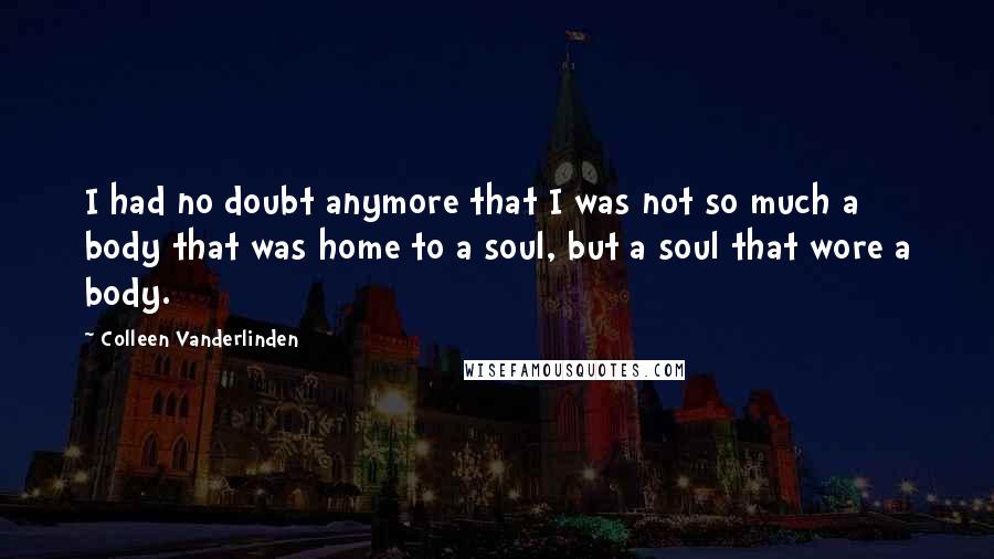 Colleen Vanderlinden Quotes: I had no doubt anymore that I was not so much a body that was home to a soul, but a soul that wore a body.