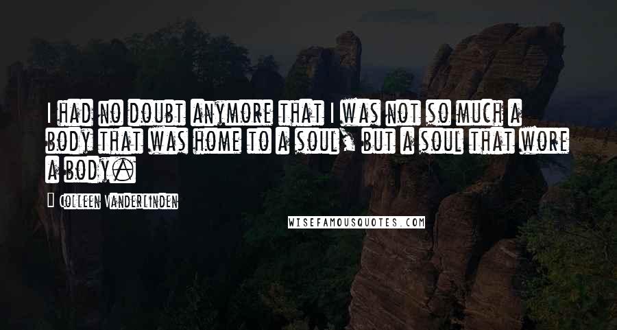 Colleen Vanderlinden Quotes: I had no doubt anymore that I was not so much a body that was home to a soul, but a soul that wore a body.