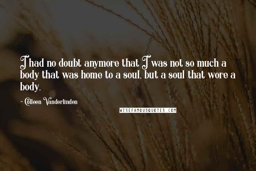 Colleen Vanderlinden Quotes: I had no doubt anymore that I was not so much a body that was home to a soul, but a soul that wore a body.