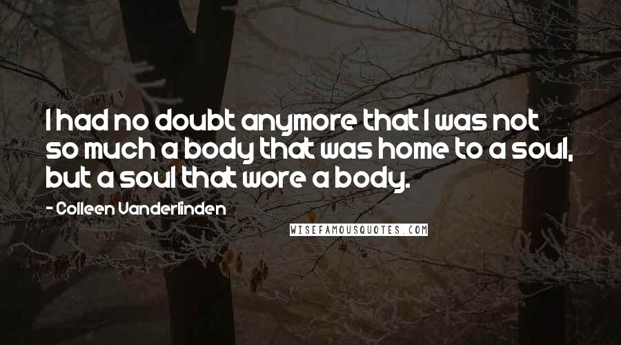 Colleen Vanderlinden Quotes: I had no doubt anymore that I was not so much a body that was home to a soul, but a soul that wore a body.