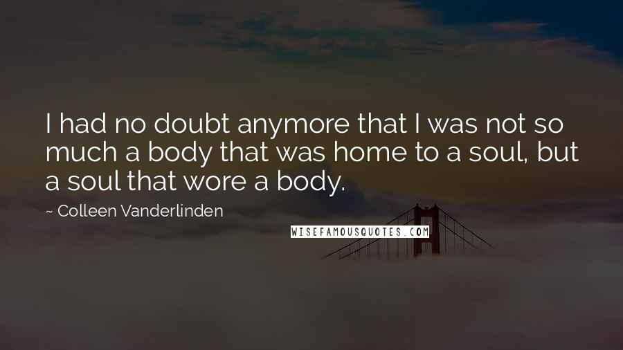 Colleen Vanderlinden Quotes: I had no doubt anymore that I was not so much a body that was home to a soul, but a soul that wore a body.