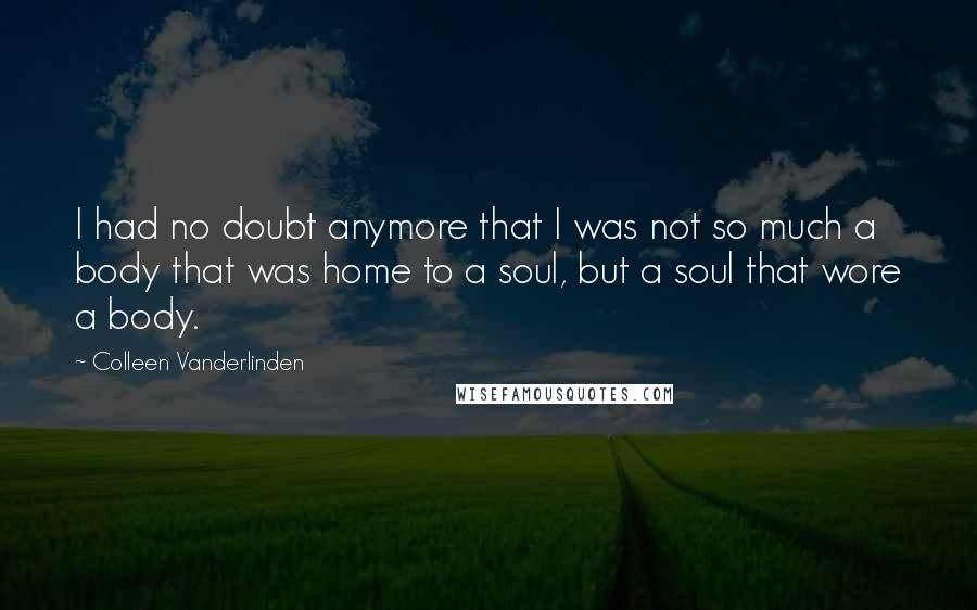 Colleen Vanderlinden Quotes: I had no doubt anymore that I was not so much a body that was home to a soul, but a soul that wore a body.