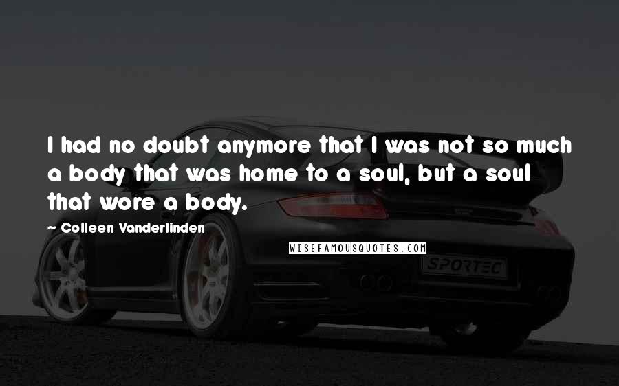 Colleen Vanderlinden Quotes: I had no doubt anymore that I was not so much a body that was home to a soul, but a soul that wore a body.