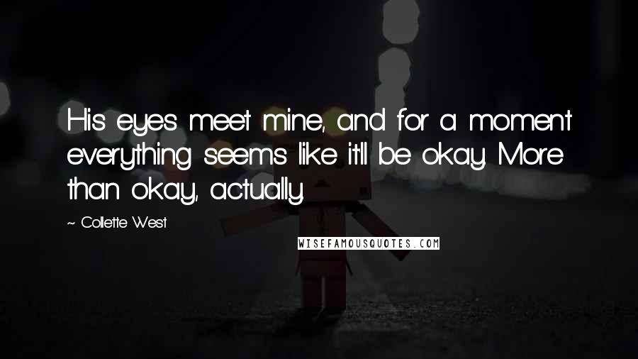 Collette West Quotes: His eyes meet mine, and for a moment everything seems like it'll be okay. More than okay, actually.