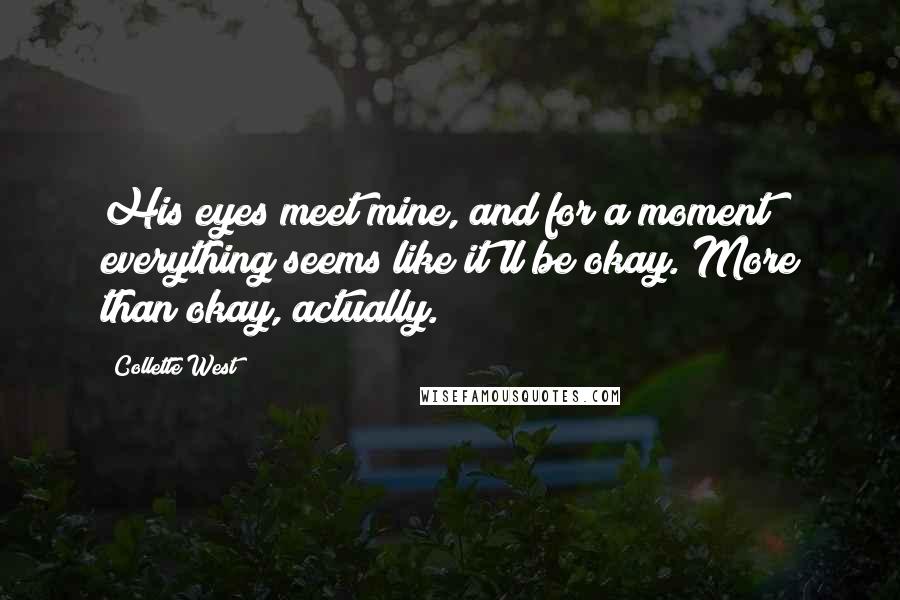 Collette West Quotes: His eyes meet mine, and for a moment everything seems like it'll be okay. More than okay, actually.