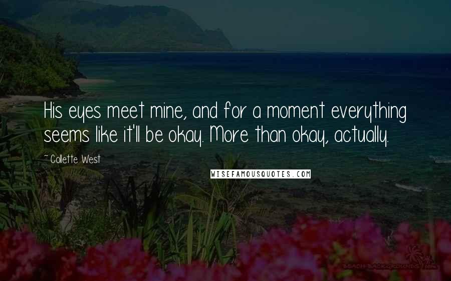 Collette West Quotes: His eyes meet mine, and for a moment everything seems like it'll be okay. More than okay, actually.