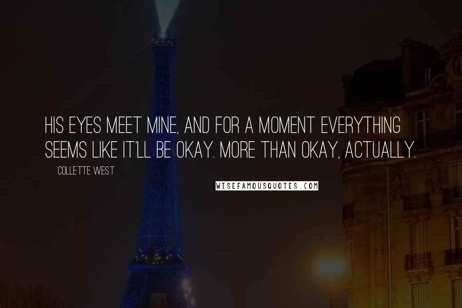 Collette West Quotes: His eyes meet mine, and for a moment everything seems like it'll be okay. More than okay, actually.