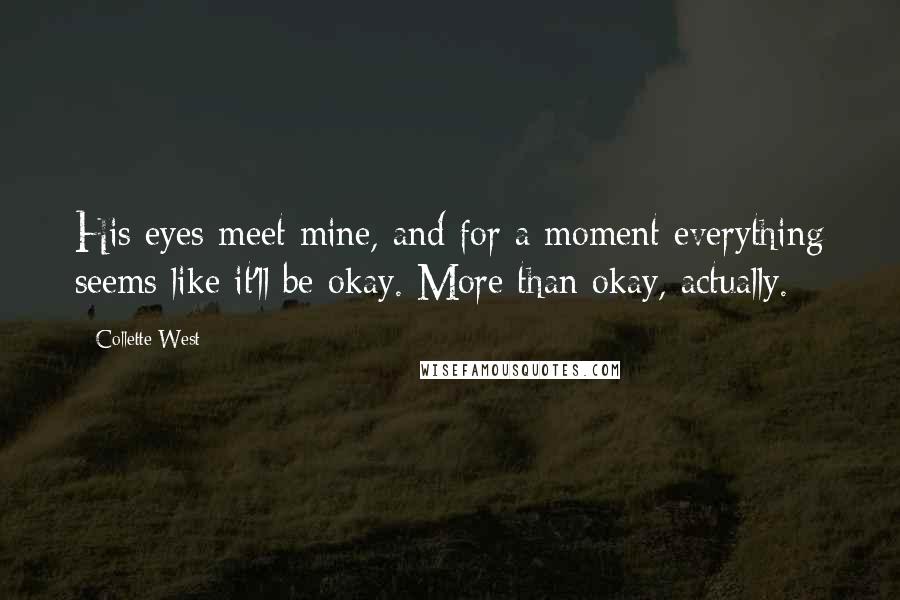 Collette West Quotes: His eyes meet mine, and for a moment everything seems like it'll be okay. More than okay, actually.