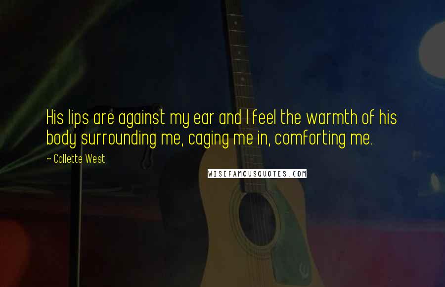 Collette West Quotes: His lips are against my ear and I feel the warmth of his body surrounding me, caging me in, comforting me.