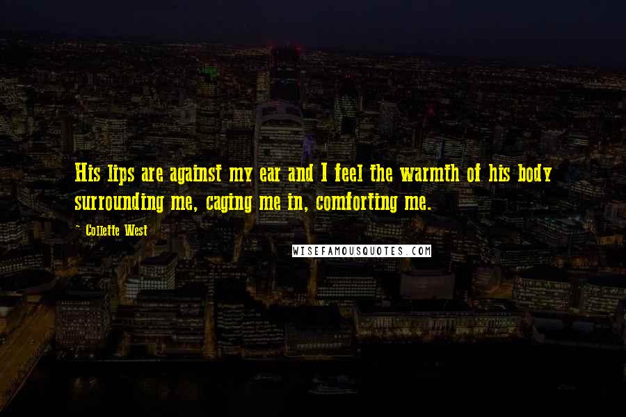Collette West Quotes: His lips are against my ear and I feel the warmth of his body surrounding me, caging me in, comforting me.