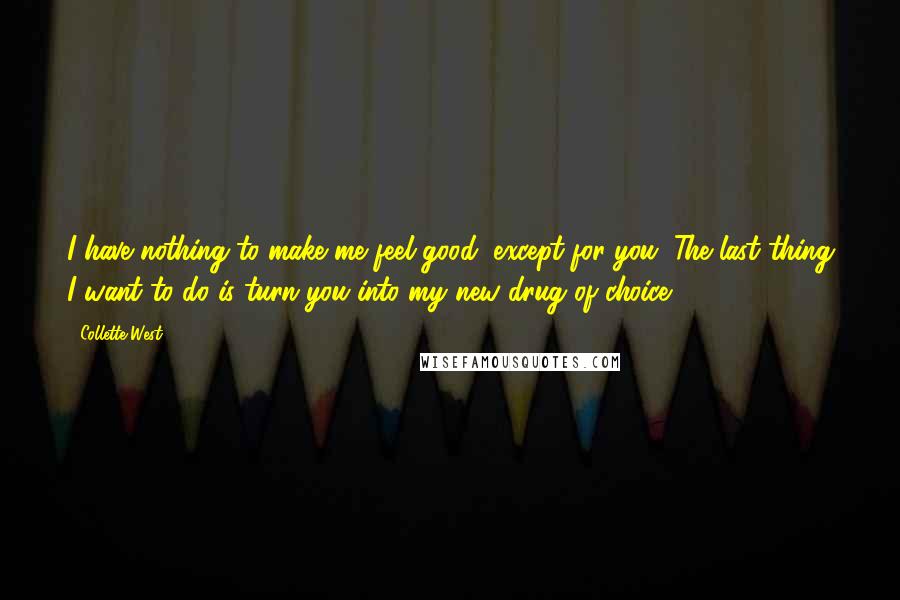 Collette West Quotes: I have nothing to make me feel good, except for you. The last thing I want to do is turn you into my new drug of choice.