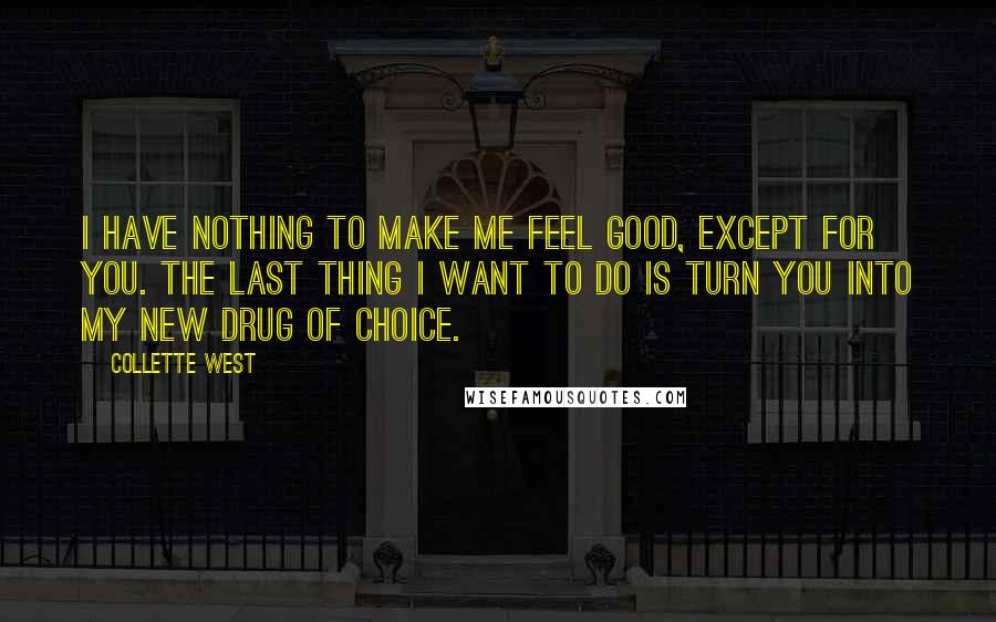 Collette West Quotes: I have nothing to make me feel good, except for you. The last thing I want to do is turn you into my new drug of choice.