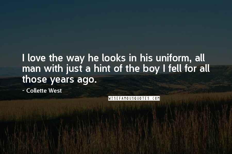 Collette West Quotes: I love the way he looks in his uniform, all man with just a hint of the boy I fell for all those years ago.