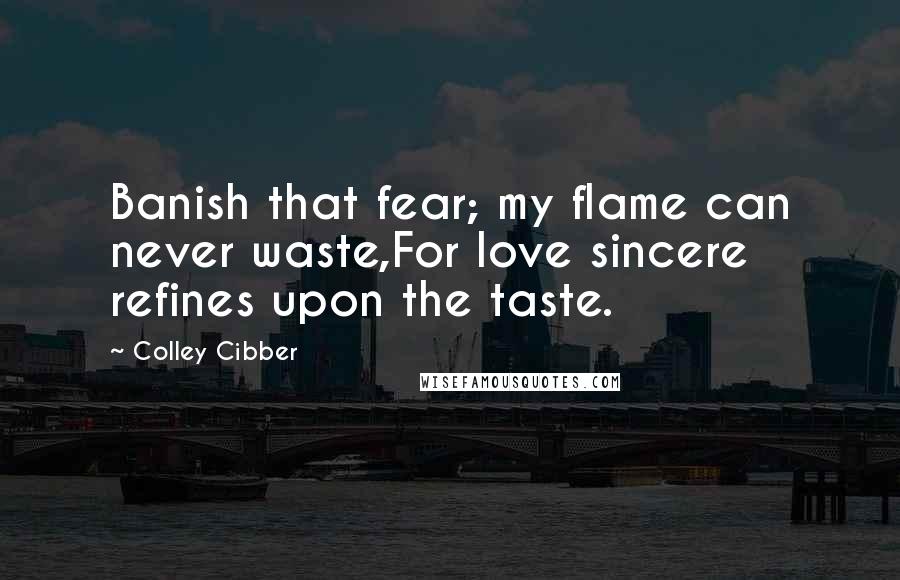 Colley Cibber Quotes: Banish that fear; my flame can never waste,For love sincere refines upon the taste.