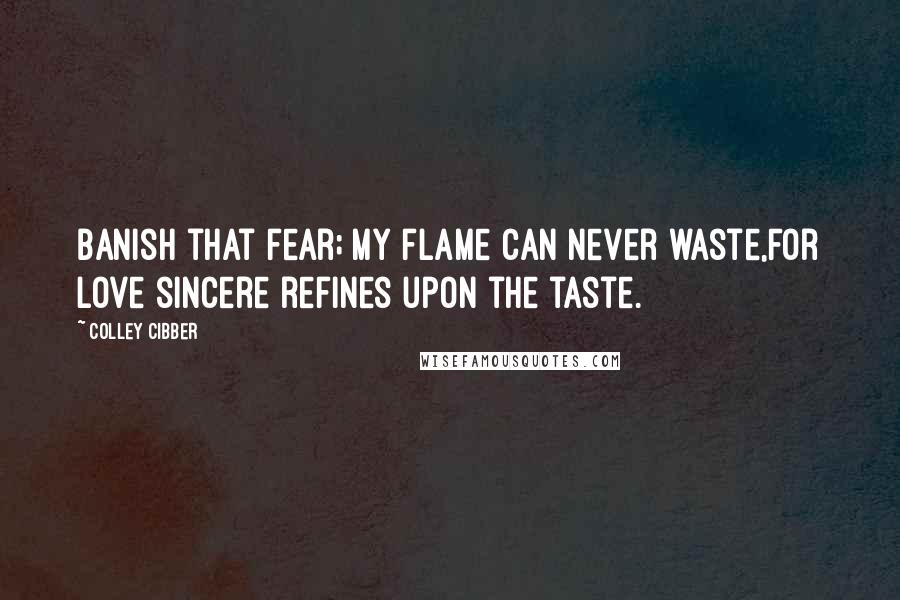 Colley Cibber Quotes: Banish that fear; my flame can never waste,For love sincere refines upon the taste.