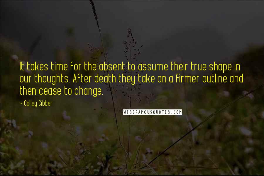 Colley Cibber Quotes: It takes time for the absent to assume their true shape in our thoughts. After death they take on a firmer outline and then cease to change.