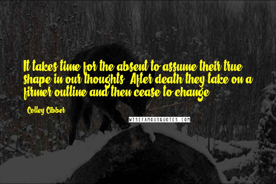 Colley Cibber Quotes: It takes time for the absent to assume their true shape in our thoughts. After death they take on a firmer outline and then cease to change.