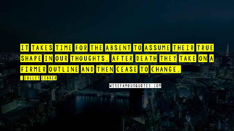 Colley Cibber Quotes: It takes time for the absent to assume their true shape in our thoughts. After death they take on a firmer outline and then cease to change.