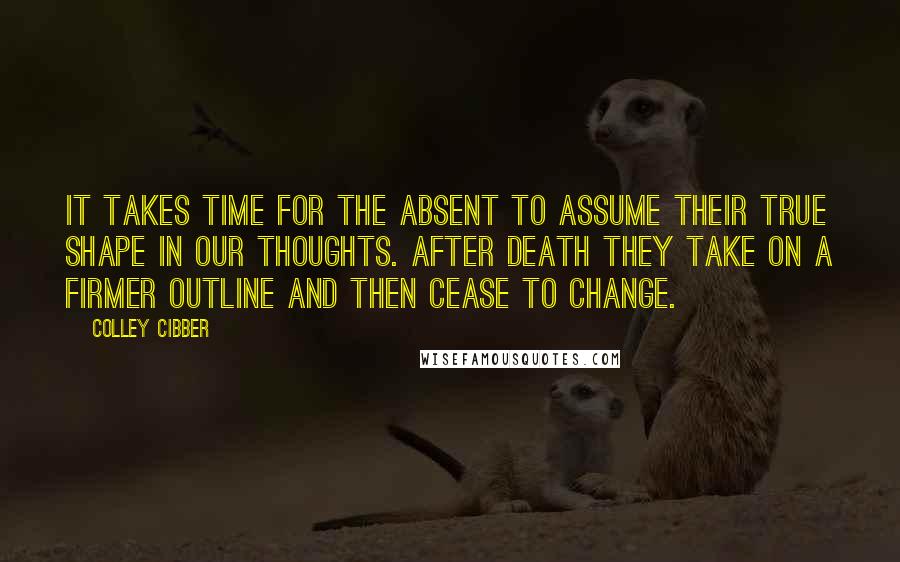 Colley Cibber Quotes: It takes time for the absent to assume their true shape in our thoughts. After death they take on a firmer outline and then cease to change.