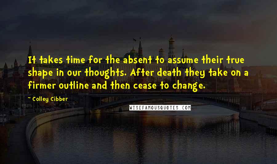 Colley Cibber Quotes: It takes time for the absent to assume their true shape in our thoughts. After death they take on a firmer outline and then cease to change.