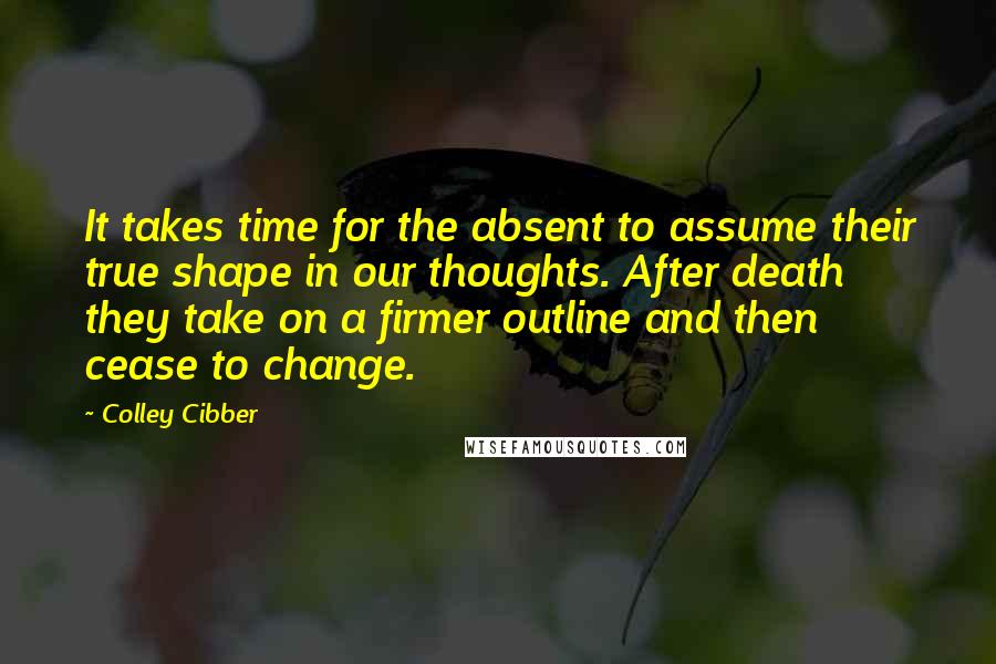 Colley Cibber Quotes: It takes time for the absent to assume their true shape in our thoughts. After death they take on a firmer outline and then cease to change.