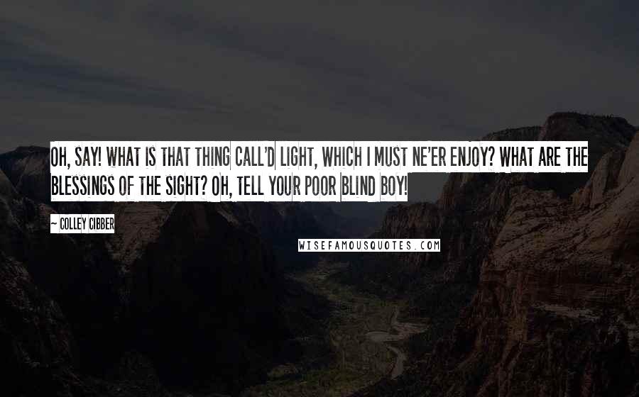 Colley Cibber Quotes: Oh, say! what is that thing call'd light, Which I must ne'er enjoy? What are the blessings of the sight? Oh, tell your poor blind boy!