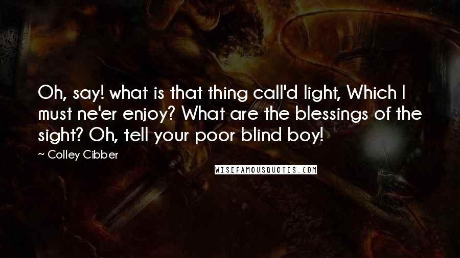 Colley Cibber Quotes: Oh, say! what is that thing call'd light, Which I must ne'er enjoy? What are the blessings of the sight? Oh, tell your poor blind boy!