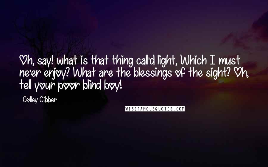 Colley Cibber Quotes: Oh, say! what is that thing call'd light, Which I must ne'er enjoy? What are the blessings of the sight? Oh, tell your poor blind boy!