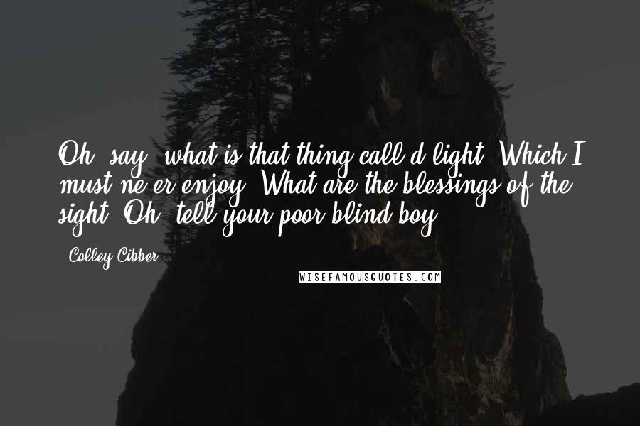 Colley Cibber Quotes: Oh, say! what is that thing call'd light, Which I must ne'er enjoy? What are the blessings of the sight? Oh, tell your poor blind boy!