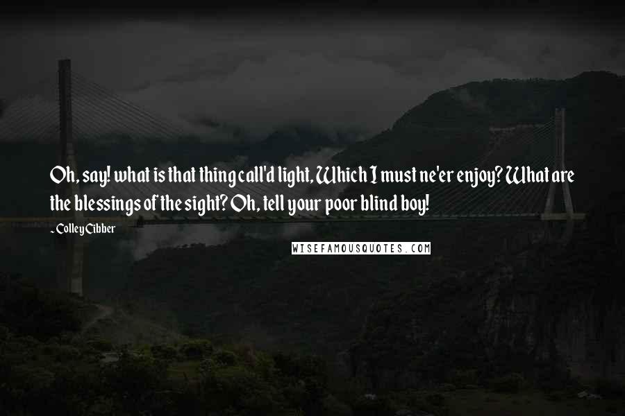 Colley Cibber Quotes: Oh, say! what is that thing call'd light, Which I must ne'er enjoy? What are the blessings of the sight? Oh, tell your poor blind boy!