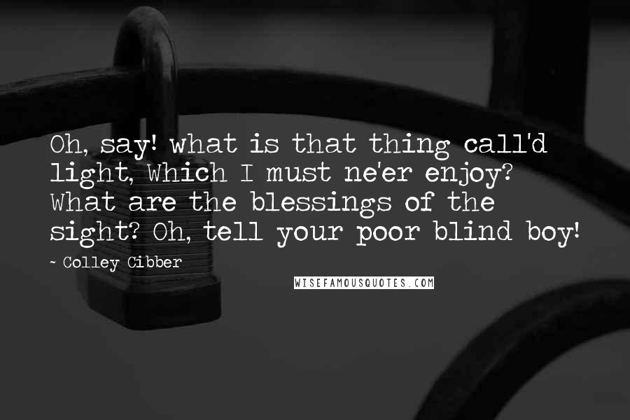 Colley Cibber Quotes: Oh, say! what is that thing call'd light, Which I must ne'er enjoy? What are the blessings of the sight? Oh, tell your poor blind boy!