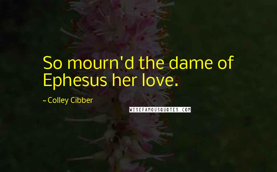 Colley Cibber Quotes: So mourn'd the dame of Ephesus her love.